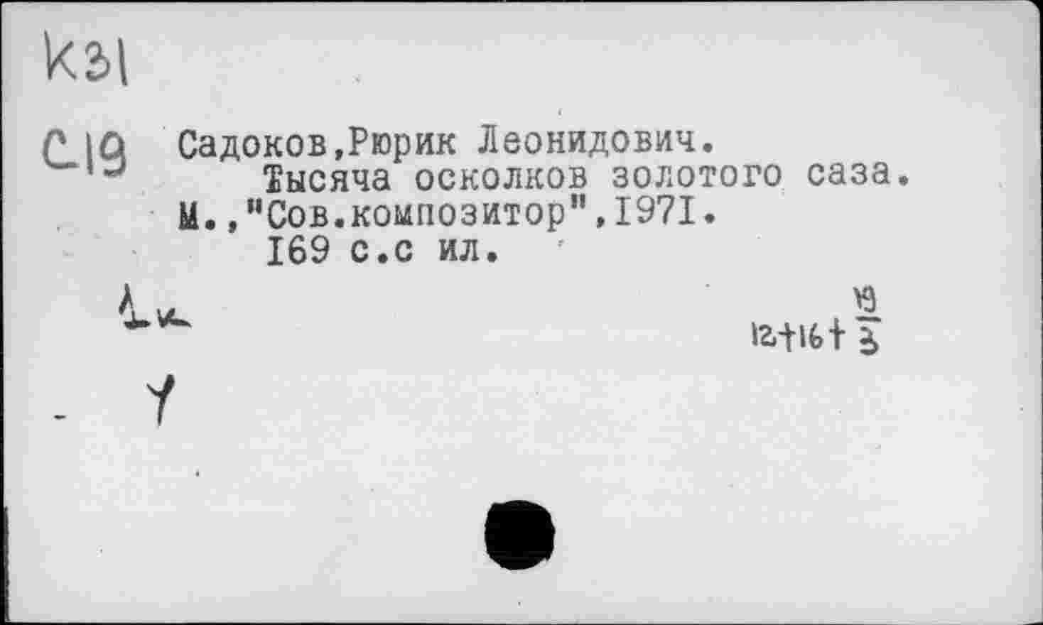 ﻿к2>1
C.I9
Садоков,Рюрик Леонидович.
Тысяча осколков золотого саза. М.,"Сов.композитор",1971.
169 с.с ил.

0'1 <5